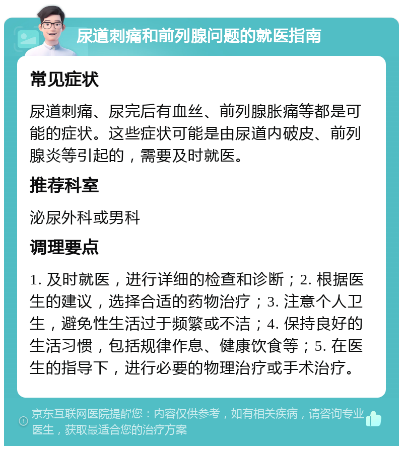 尿道刺痛和前列腺问题的就医指南 常见症状 尿道刺痛、尿完后有血丝、前列腺胀痛等都是可能的症状。这些症状可能是由尿道内破皮、前列腺炎等引起的，需要及时就医。 推荐科室 泌尿外科或男科 调理要点 1. 及时就医，进行详细的检查和诊断；2. 根据医生的建议，选择合适的药物治疗；3. 注意个人卫生，避免性生活过于频繁或不洁；4. 保持良好的生活习惯，包括规律作息、健康饮食等；5. 在医生的指导下，进行必要的物理治疗或手术治疗。