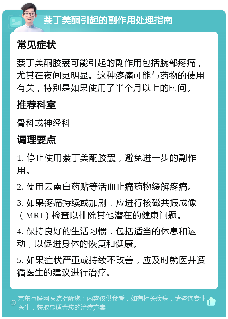 萘丁美酮引起的副作用处理指南 常见症状 萘丁美酮胶囊可能引起的副作用包括腕部疼痛，尤其在夜间更明显。这种疼痛可能与药物的使用有关，特别是如果使用了半个月以上的时间。 推荐科室 骨科或神经科 调理要点 1. 停止使用萘丁美酮胶囊，避免进一步的副作用。 2. 使用云南白药贴等活血止痛药物缓解疼痛。 3. 如果疼痛持续或加剧，应进行核磁共振成像（MRI）检查以排除其他潜在的健康问题。 4. 保持良好的生活习惯，包括适当的休息和运动，以促进身体的恢复和健康。 5. 如果症状严重或持续不改善，应及时就医并遵循医生的建议进行治疗。