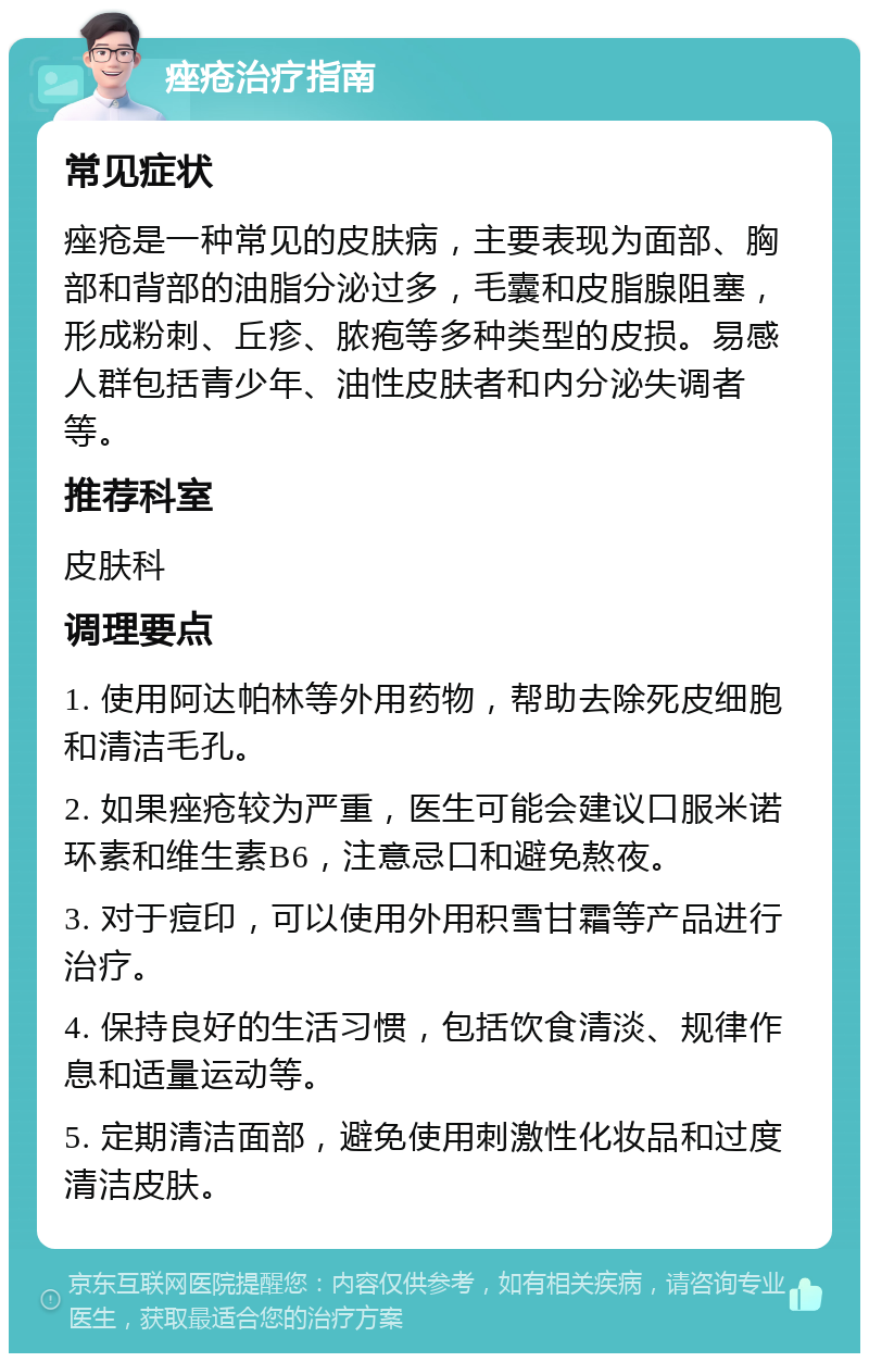 痤疮治疗指南 常见症状 痤疮是一种常见的皮肤病，主要表现为面部、胸部和背部的油脂分泌过多，毛囊和皮脂腺阻塞，形成粉刺、丘疹、脓疱等多种类型的皮损。易感人群包括青少年、油性皮肤者和内分泌失调者等。 推荐科室 皮肤科 调理要点 1. 使用阿达帕林等外用药物，帮助去除死皮细胞和清洁毛孔。 2. 如果痤疮较为严重，医生可能会建议口服米诺环素和维生素B6，注意忌口和避免熬夜。 3. 对于痘印，可以使用外用积雪甘霜等产品进行治疗。 4. 保持良好的生活习惯，包括饮食清淡、规律作息和适量运动等。 5. 定期清洁面部，避免使用刺激性化妆品和过度清洁皮肤。