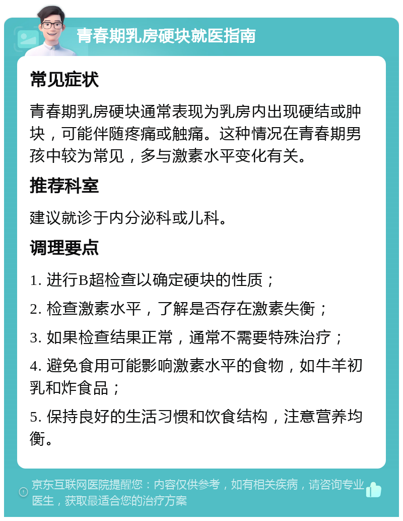 青春期乳房硬块就医指南 常见症状 青春期乳房硬块通常表现为乳房内出现硬结或肿块，可能伴随疼痛或触痛。这种情况在青春期男孩中较为常见，多与激素水平变化有关。 推荐科室 建议就诊于内分泌科或儿科。 调理要点 1. 进行B超检查以确定硬块的性质； 2. 检查激素水平，了解是否存在激素失衡； 3. 如果检查结果正常，通常不需要特殊治疗； 4. 避免食用可能影响激素水平的食物，如牛羊初乳和炸食品； 5. 保持良好的生活习惯和饮食结构，注意营养均衡。