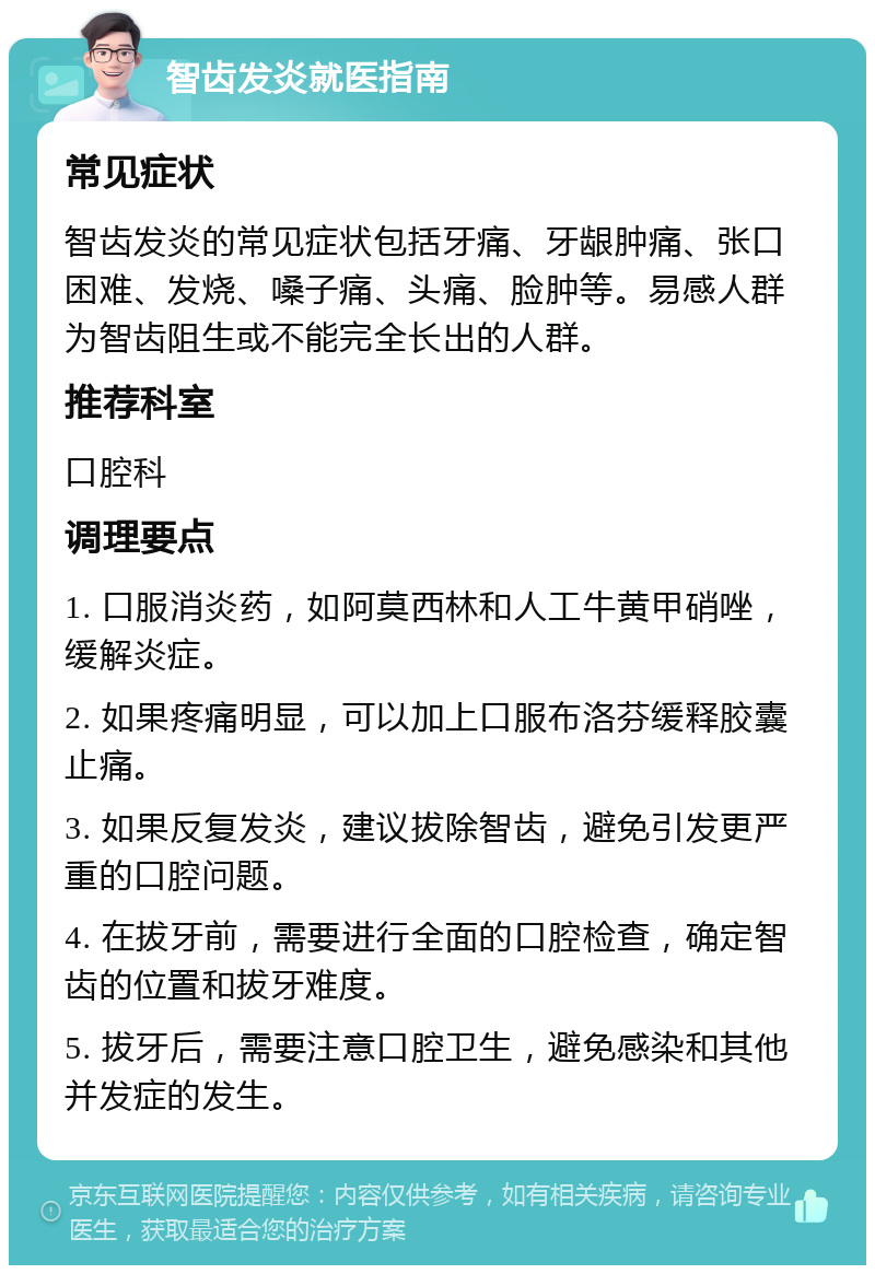 智齿发炎就医指南 常见症状 智齿发炎的常见症状包括牙痛、牙龈肿痛、张口困难、发烧、嗓子痛、头痛、脸肿等。易感人群为智齿阻生或不能完全长出的人群。 推荐科室 口腔科 调理要点 1. 口服消炎药，如阿莫西林和人工牛黄甲硝唑，缓解炎症。 2. 如果疼痛明显，可以加上口服布洛芬缓释胶囊止痛。 3. 如果反复发炎，建议拔除智齿，避免引发更严重的口腔问题。 4. 在拔牙前，需要进行全面的口腔检查，确定智齿的位置和拔牙难度。 5. 拔牙后，需要注意口腔卫生，避免感染和其他并发症的发生。