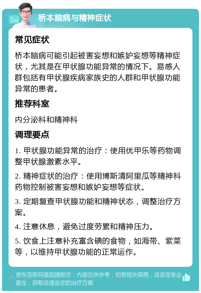 桥本脑病与精神症状 常见症状 桥本脑病可能引起被害妄想和嫉妒妄想等精神症状，尤其是在甲状腺功能异常的情况下。易感人群包括有甲状腺疾病家族史的人群和甲状腺功能异常的患者。 推荐科室 内分泌科和精神科 调理要点 1. 甲状腺功能异常的治疗：使用优甲乐等药物调整甲状腺激素水平。 2. 精神症状的治疗：使用博斯清阿里瓜等精神科药物控制被害妄想和嫉妒妄想等症状。 3. 定期复查甲状腺功能和精神状态，调整治疗方案。 4. 注意休息，避免过度劳累和精神压力。 5. 饮食上注意补充富含碘的食物，如海带、紫菜等，以维持甲状腺功能的正常运作。