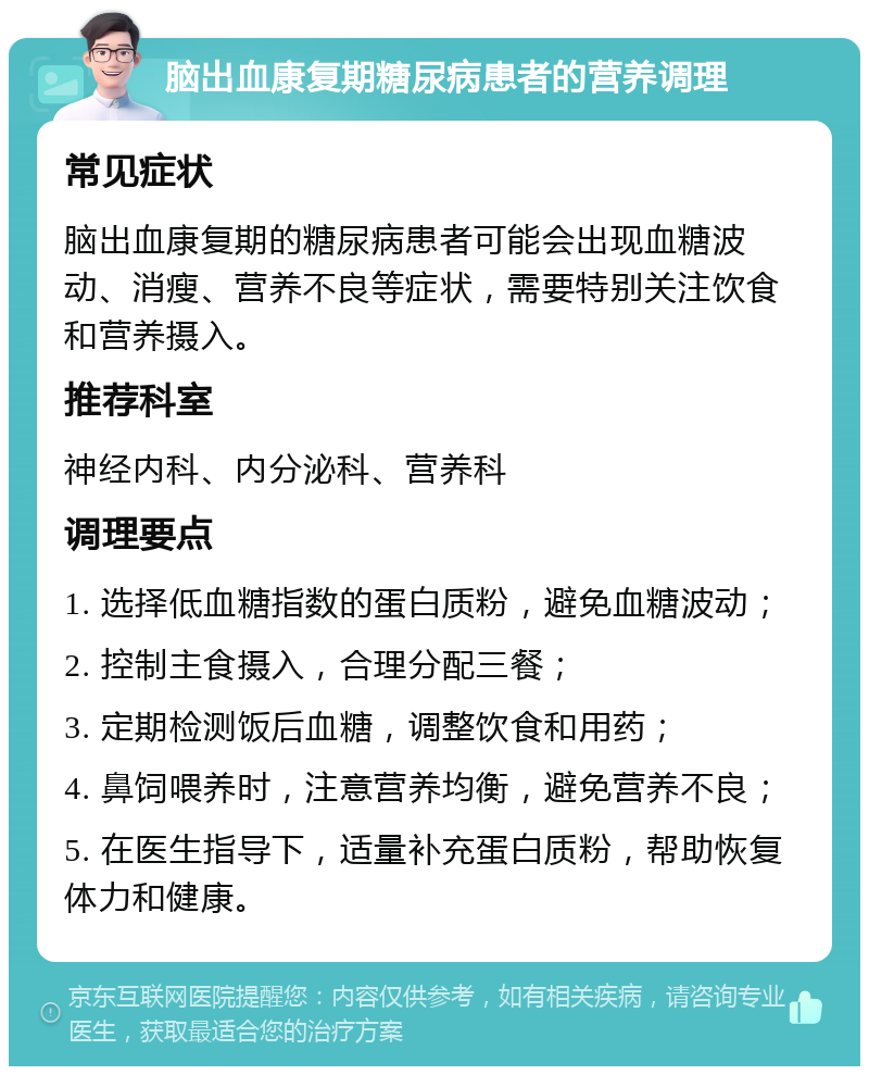 脑出血康复期糖尿病患者的营养调理 常见症状 脑出血康复期的糖尿病患者可能会出现血糖波动、消瘦、营养不良等症状，需要特别关注饮食和营养摄入。 推荐科室 神经内科、内分泌科、营养科 调理要点 1. 选择低血糖指数的蛋白质粉，避免血糖波动； 2. 控制主食摄入，合理分配三餐； 3. 定期检测饭后血糖，调整饮食和用药； 4. 鼻饲喂养时，注意营养均衡，避免营养不良； 5. 在医生指导下，适量补充蛋白质粉，帮助恢复体力和健康。