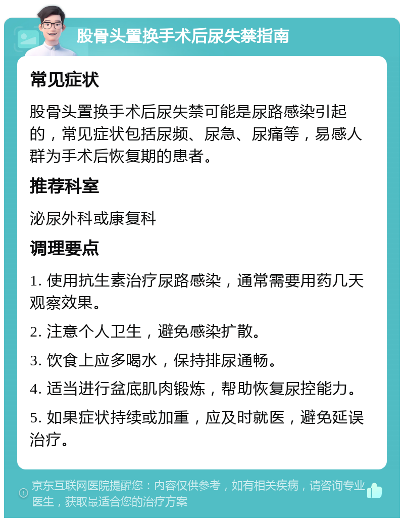 股骨头置换手术后尿失禁指南 常见症状 股骨头置换手术后尿失禁可能是尿路感染引起的，常见症状包括尿频、尿急、尿痛等，易感人群为手术后恢复期的患者。 推荐科室 泌尿外科或康复科 调理要点 1. 使用抗生素治疗尿路感染，通常需要用药几天观察效果。 2. 注意个人卫生，避免感染扩散。 3. 饮食上应多喝水，保持排尿通畅。 4. 适当进行盆底肌肉锻炼，帮助恢复尿控能力。 5. 如果症状持续或加重，应及时就医，避免延误治疗。