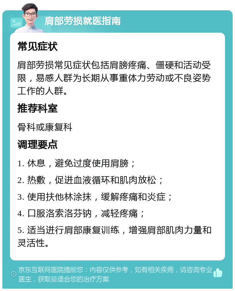 肩部劳损就医指南 常见症状 肩部劳损常见症状包括肩膀疼痛、僵硬和活动受限，易感人群为长期从事重体力劳动或不良姿势工作的人群。 推荐科室 骨科或康复科 调理要点 1. 休息，避免过度使用肩膀； 2. 热敷，促进血液循环和肌肉放松； 3. 使用扶他林涂抹，缓解疼痛和炎症； 4. 口服洛索洛芬钠，减轻疼痛； 5. 适当进行肩部康复训练，增强肩部肌肉力量和灵活性。