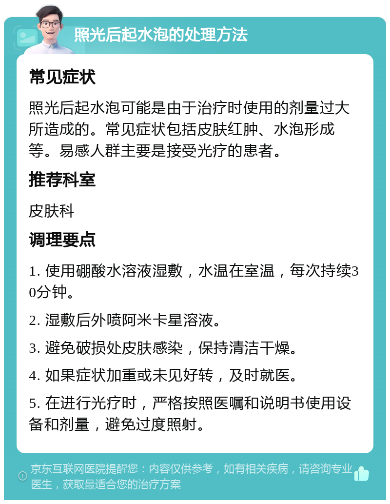 照光后起水泡的处理方法 常见症状 照光后起水泡可能是由于治疗时使用的剂量过大所造成的。常见症状包括皮肤红肿、水泡形成等。易感人群主要是接受光疗的患者。 推荐科室 皮肤科 调理要点 1. 使用硼酸水溶液湿敷，水温在室温，每次持续30分钟。 2. 湿敷后外喷阿米卡星溶液。 3. 避免破损处皮肤感染，保持清洁干燥。 4. 如果症状加重或未见好转，及时就医。 5. 在进行光疗时，严格按照医嘱和说明书使用设备和剂量，避免过度照射。