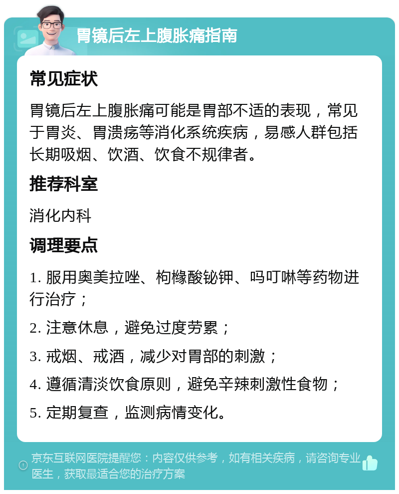 胃镜后左上腹胀痛指南 常见症状 胃镜后左上腹胀痛可能是胃部不适的表现，常见于胃炎、胃溃疡等消化系统疾病，易感人群包括长期吸烟、饮酒、饮食不规律者。 推荐科室 消化内科 调理要点 1. 服用奥美拉唑、枸橼酸铋钾、吗叮啉等药物进行治疗； 2. 注意休息，避免过度劳累； 3. 戒烟、戒酒，减少对胃部的刺激； 4. 遵循清淡饮食原则，避免辛辣刺激性食物； 5. 定期复查，监测病情变化。