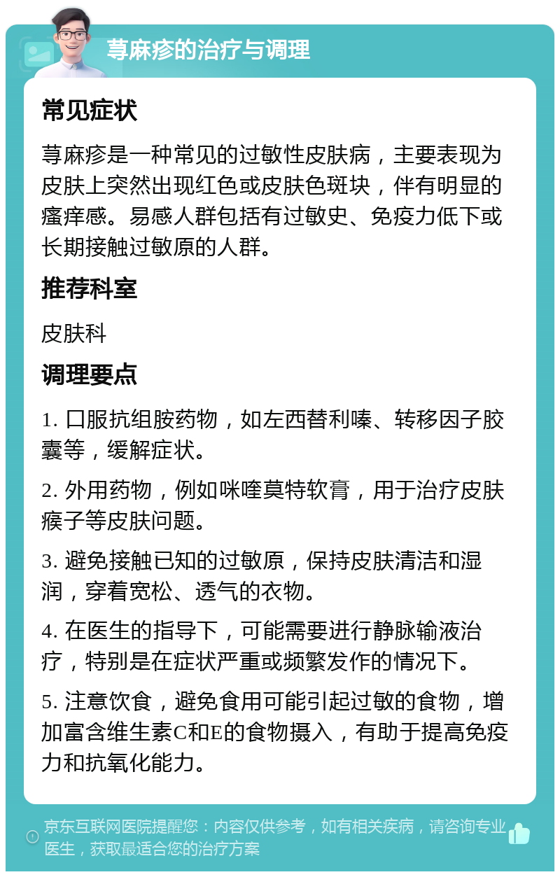 荨麻疹的治疗与调理 常见症状 荨麻疹是一种常见的过敏性皮肤病，主要表现为皮肤上突然出现红色或皮肤色斑块，伴有明显的瘙痒感。易感人群包括有过敏史、免疫力低下或长期接触过敏原的人群。 推荐科室 皮肤科 调理要点 1. 口服抗组胺药物，如左西替利嗪、转移因子胶囊等，缓解症状。 2. 外用药物，例如咪喹莫特软膏，用于治疗皮肤瘊子等皮肤问题。 3. 避免接触已知的过敏原，保持皮肤清洁和湿润，穿着宽松、透气的衣物。 4. 在医生的指导下，可能需要进行静脉输液治疗，特别是在症状严重或频繁发作的情况下。 5. 注意饮食，避免食用可能引起过敏的食物，增加富含维生素C和E的食物摄入，有助于提高免疫力和抗氧化能力。