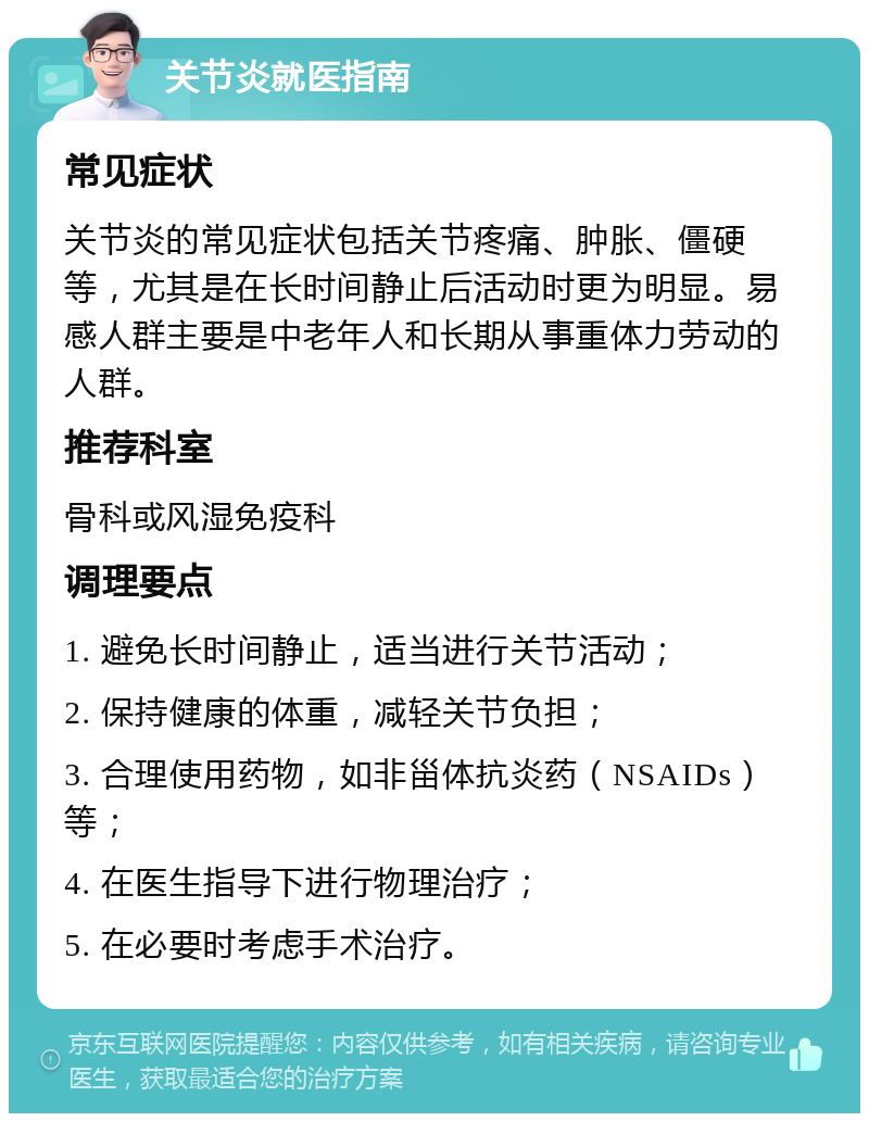 关节炎就医指南 常见症状 关节炎的常见症状包括关节疼痛、肿胀、僵硬等，尤其是在长时间静止后活动时更为明显。易感人群主要是中老年人和长期从事重体力劳动的人群。 推荐科室 骨科或风湿免疫科 调理要点 1. 避免长时间静止，适当进行关节活动； 2. 保持健康的体重，减轻关节负担； 3. 合理使用药物，如非甾体抗炎药（NSAIDs）等； 4. 在医生指导下进行物理治疗； 5. 在必要时考虑手术治疗。