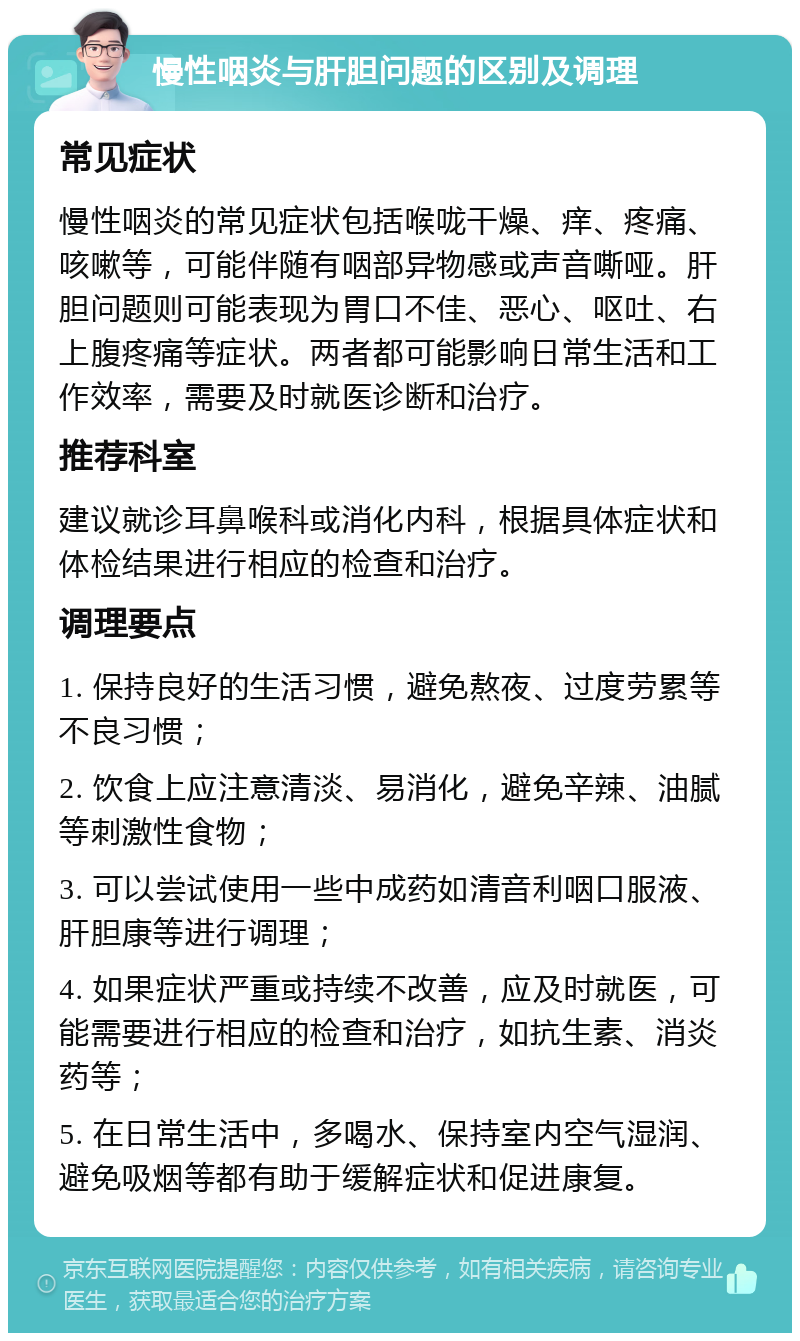 慢性咽炎与肝胆问题的区别及调理 常见症状 慢性咽炎的常见症状包括喉咙干燥、痒、疼痛、咳嗽等，可能伴随有咽部异物感或声音嘶哑。肝胆问题则可能表现为胃口不佳、恶心、呕吐、右上腹疼痛等症状。两者都可能影响日常生活和工作效率，需要及时就医诊断和治疗。 推荐科室 建议就诊耳鼻喉科或消化内科，根据具体症状和体检结果进行相应的检查和治疗。 调理要点 1. 保持良好的生活习惯，避免熬夜、过度劳累等不良习惯； 2. 饮食上应注意清淡、易消化，避免辛辣、油腻等刺激性食物； 3. 可以尝试使用一些中成药如清音利咽口服液、肝胆康等进行调理； 4. 如果症状严重或持续不改善，应及时就医，可能需要进行相应的检查和治疗，如抗生素、消炎药等； 5. 在日常生活中，多喝水、保持室内空气湿润、避免吸烟等都有助于缓解症状和促进康复。