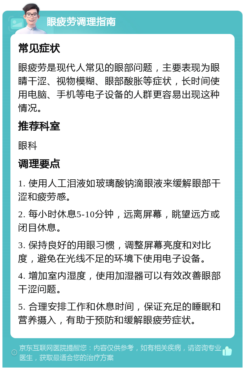 眼疲劳调理指南 常见症状 眼疲劳是现代人常见的眼部问题，主要表现为眼睛干涩、视物模糊、眼部酸胀等症状，长时间使用电脑、手机等电子设备的人群更容易出现这种情况。 推荐科室 眼科 调理要点 1. 使用人工泪液如玻璃酸钠滴眼液来缓解眼部干涩和疲劳感。 2. 每小时休息5-10分钟，远离屏幕，眺望远方或闭目休息。 3. 保持良好的用眼习惯，调整屏幕亮度和对比度，避免在光线不足的环境下使用电子设备。 4. 增加室内湿度，使用加湿器可以有效改善眼部干涩问题。 5. 合理安排工作和休息时间，保证充足的睡眠和营养摄入，有助于预防和缓解眼疲劳症状。