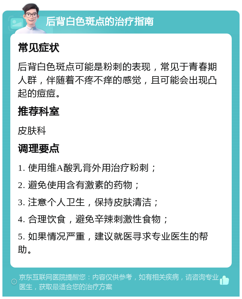 后背白色斑点的治疗指南 常见症状 后背白色斑点可能是粉刺的表现，常见于青春期人群，伴随着不疼不痒的感觉，且可能会出现凸起的痘痘。 推荐科室 皮肤科 调理要点 1. 使用维A酸乳膏外用治疗粉刺； 2. 避免使用含有激素的药物； 3. 注意个人卫生，保持皮肤清洁； 4. 合理饮食，避免辛辣刺激性食物； 5. 如果情况严重，建议就医寻求专业医生的帮助。