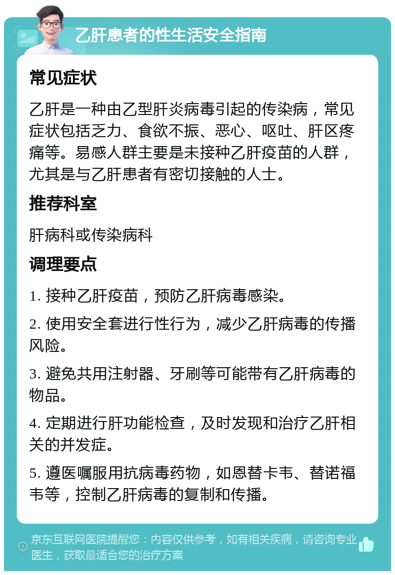 乙肝患者的性生活安全指南 常见症状 乙肝是一种由乙型肝炎病毒引起的传染病，常见症状包括乏力、食欲不振、恶心、呕吐、肝区疼痛等。易感人群主要是未接种乙肝疫苗的人群，尤其是与乙肝患者有密切接触的人士。 推荐科室 肝病科或传染病科 调理要点 1. 接种乙肝疫苗，预防乙肝病毒感染。 2. 使用安全套进行性行为，减少乙肝病毒的传播风险。 3. 避免共用注射器、牙刷等可能带有乙肝病毒的物品。 4. 定期进行肝功能检查，及时发现和治疗乙肝相关的并发症。 5. 遵医嘱服用抗病毒药物，如恩替卡韦、替诺福韦等，控制乙肝病毒的复制和传播。