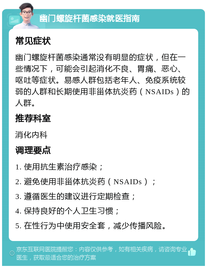 幽门螺旋杆菌感染就医指南 常见症状 幽门螺旋杆菌感染通常没有明显的症状，但在一些情况下，可能会引起消化不良、胃痛、恶心、呕吐等症状。易感人群包括老年人、免疫系统较弱的人群和长期使用非甾体抗炎药（NSAIDs）的人群。 推荐科室 消化内科 调理要点 1. 使用抗生素治疗感染； 2. 避免使用非甾体抗炎药（NSAIDs）； 3. 遵循医生的建议进行定期检查； 4. 保持良好的个人卫生习惯； 5. 在性行为中使用安全套，减少传播风险。