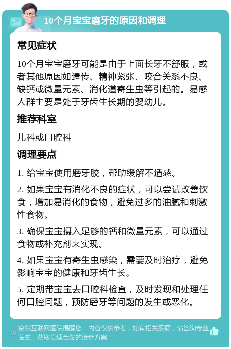 10个月宝宝磨牙的原因和调理 常见症状 10个月宝宝磨牙可能是由于上面长牙不舒服，或者其他原因如遗传、精神紧张、咬合关系不良、缺钙或微量元素、消化道寄生虫等引起的。易感人群主要是处于牙齿生长期的婴幼儿。 推荐科室 儿科或口腔科 调理要点 1. 给宝宝使用磨牙胶，帮助缓解不适感。 2. 如果宝宝有消化不良的症状，可以尝试改善饮食，增加易消化的食物，避免过多的油腻和刺激性食物。 3. 确保宝宝摄入足够的钙和微量元素，可以通过食物或补充剂来实现。 4. 如果宝宝有寄生虫感染，需要及时治疗，避免影响宝宝的健康和牙齿生长。 5. 定期带宝宝去口腔科检查，及时发现和处理任何口腔问题，预防磨牙等问题的发生或恶化。