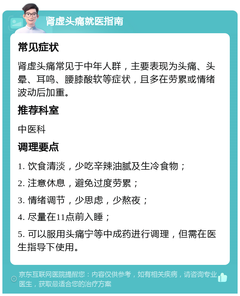 肾虚头痛就医指南 常见症状 肾虚头痛常见于中年人群，主要表现为头痛、头晕、耳鸣、腰膝酸软等症状，且多在劳累或情绪波动后加重。 推荐科室 中医科 调理要点 1. 饮食清淡，少吃辛辣油腻及生冷食物； 2. 注意休息，避免过度劳累； 3. 情绪调节，少思虑，少熬夜； 4. 尽量在11点前入睡； 5. 可以服用头痛宁等中成药进行调理，但需在医生指导下使用。