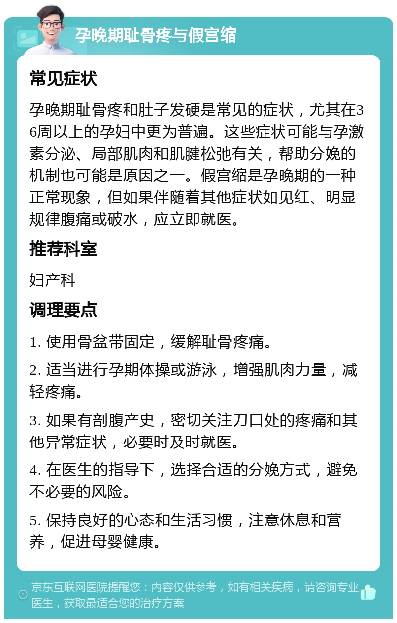 孕晚期耻骨疼与假宫缩 常见症状 孕晚期耻骨疼和肚子发硬是常见的症状，尤其在36周以上的孕妇中更为普遍。这些症状可能与孕激素分泌、局部肌肉和肌腱松弛有关，帮助分娩的机制也可能是原因之一。假宫缩是孕晚期的一种正常现象，但如果伴随着其他症状如见红、明显规律腹痛或破水，应立即就医。 推荐科室 妇产科 调理要点 1. 使用骨盆带固定，缓解耻骨疼痛。 2. 适当进行孕期体操或游泳，增强肌肉力量，减轻疼痛。 3. 如果有剖腹产史，密切关注刀口处的疼痛和其他异常症状，必要时及时就医。 4. 在医生的指导下，选择合适的分娩方式，避免不必要的风险。 5. 保持良好的心态和生活习惯，注意休息和营养，促进母婴健康。