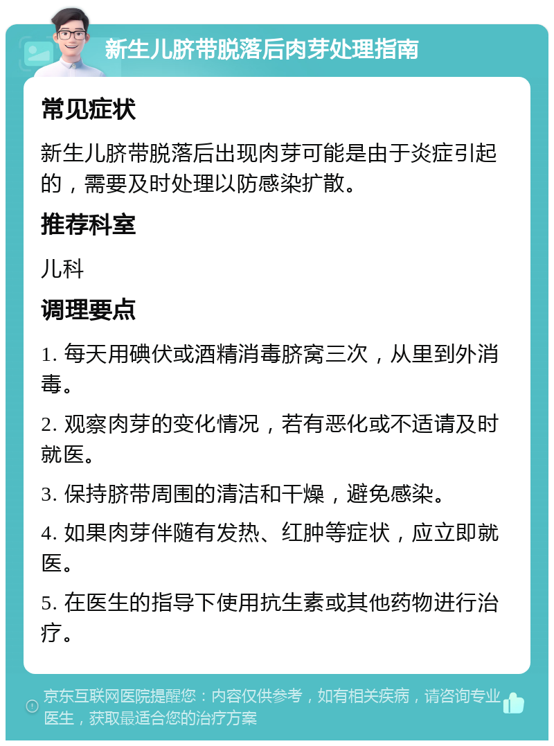 新生儿脐带脱落后肉芽处理指南 常见症状 新生儿脐带脱落后出现肉芽可能是由于炎症引起的，需要及时处理以防感染扩散。 推荐科室 儿科 调理要点 1. 每天用碘伏或酒精消毒脐窝三次，从里到外消毒。 2. 观察肉芽的变化情况，若有恶化或不适请及时就医。 3. 保持脐带周围的清洁和干燥，避免感染。 4. 如果肉芽伴随有发热、红肿等症状，应立即就医。 5. 在医生的指导下使用抗生素或其他药物进行治疗。