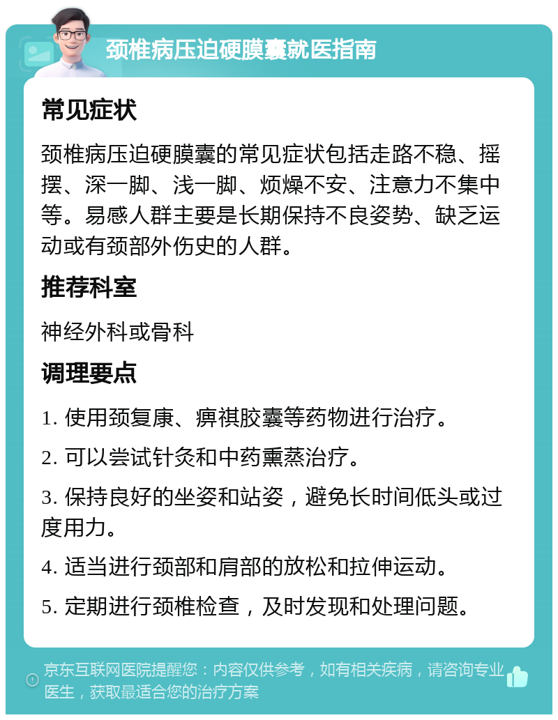 颈椎病压迫硬膜囊就医指南 常见症状 颈椎病压迫硬膜囊的常见症状包括走路不稳、摇摆、深一脚、浅一脚、烦燥不安、注意力不集中等。易感人群主要是长期保持不良姿势、缺乏运动或有颈部外伤史的人群。 推荐科室 神经外科或骨科 调理要点 1. 使用颈复康、痹祺胶囊等药物进行治疗。 2. 可以尝试针灸和中药熏蒸治疗。 3. 保持良好的坐姿和站姿，避免长时间低头或过度用力。 4. 适当进行颈部和肩部的放松和拉伸运动。 5. 定期进行颈椎检查，及时发现和处理问题。