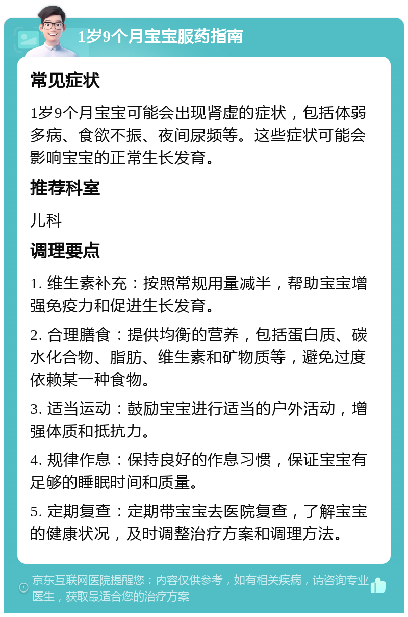 1岁9个月宝宝服药指南 常见症状 1岁9个月宝宝可能会出现肾虚的症状，包括体弱多病、食欲不振、夜间尿频等。这些症状可能会影响宝宝的正常生长发育。 推荐科室 儿科 调理要点 1. 维生素补充：按照常规用量减半，帮助宝宝增强免疫力和促进生长发育。 2. 合理膳食：提供均衡的营养，包括蛋白质、碳水化合物、脂肪、维生素和矿物质等，避免过度依赖某一种食物。 3. 适当运动：鼓励宝宝进行适当的户外活动，增强体质和抵抗力。 4. 规律作息：保持良好的作息习惯，保证宝宝有足够的睡眠时间和质量。 5. 定期复查：定期带宝宝去医院复查，了解宝宝的健康状况，及时调整治疗方案和调理方法。