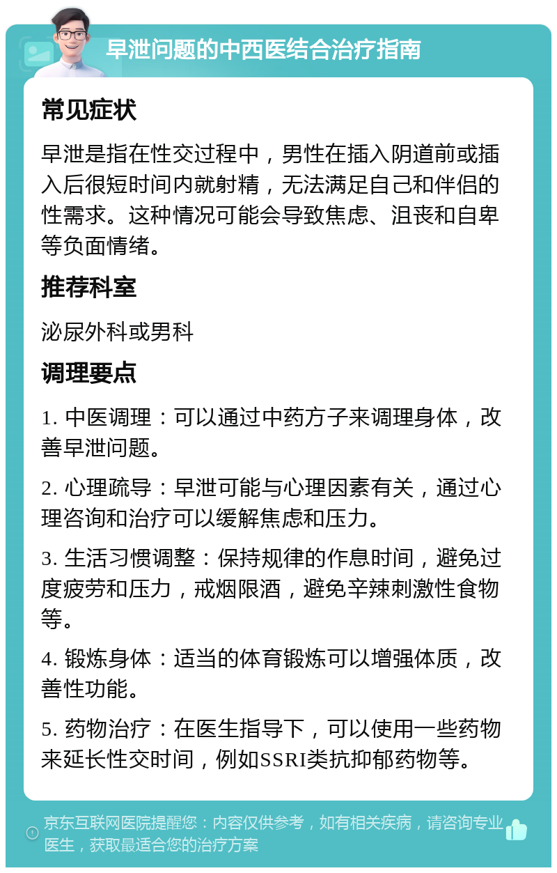 早泄问题的中西医结合治疗指南 常见症状 早泄是指在性交过程中，男性在插入阴道前或插入后很短时间内就射精，无法满足自己和伴侣的性需求。这种情况可能会导致焦虑、沮丧和自卑等负面情绪。 推荐科室 泌尿外科或男科 调理要点 1. 中医调理：可以通过中药方子来调理身体，改善早泄问题。 2. 心理疏导：早泄可能与心理因素有关，通过心理咨询和治疗可以缓解焦虑和压力。 3. 生活习惯调整：保持规律的作息时间，避免过度疲劳和压力，戒烟限酒，避免辛辣刺激性食物等。 4. 锻炼身体：适当的体育锻炼可以增强体质，改善性功能。 5. 药物治疗：在医生指导下，可以使用一些药物来延长性交时间，例如SSRI类抗抑郁药物等。