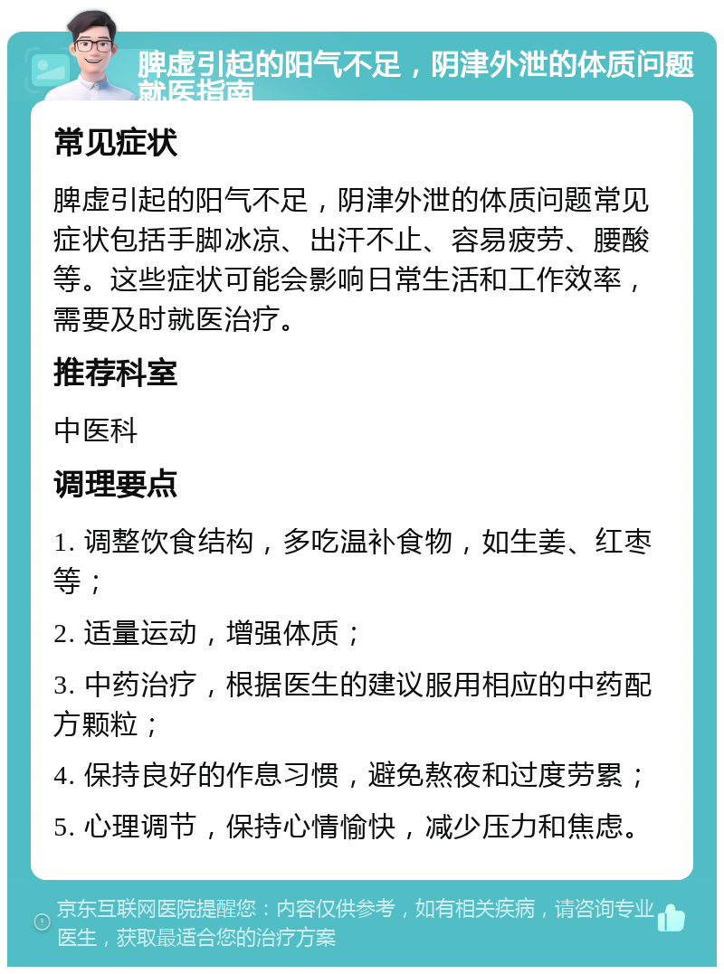 脾虚引起的阳气不足，阴津外泄的体质问题就医指南 常见症状 脾虚引起的阳气不足，阴津外泄的体质问题常见症状包括手脚冰凉、出汗不止、容易疲劳、腰酸等。这些症状可能会影响日常生活和工作效率，需要及时就医治疗。 推荐科室 中医科 调理要点 1. 调整饮食结构，多吃温补食物，如生姜、红枣等； 2. 适量运动，增强体质； 3. 中药治疗，根据医生的建议服用相应的中药配方颗粒； 4. 保持良好的作息习惯，避免熬夜和过度劳累； 5. 心理调节，保持心情愉快，减少压力和焦虑。