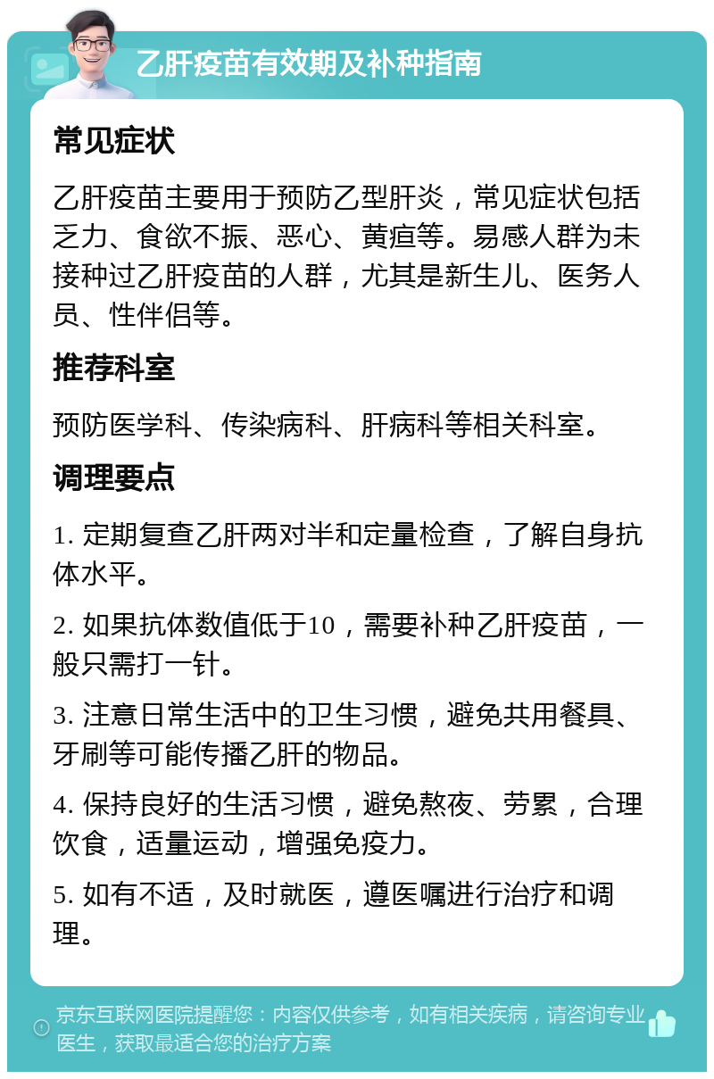 乙肝疫苗有效期及补种指南 常见症状 乙肝疫苗主要用于预防乙型肝炎，常见症状包括乏力、食欲不振、恶心、黄疸等。易感人群为未接种过乙肝疫苗的人群，尤其是新生儿、医务人员、性伴侣等。 推荐科室 预防医学科、传染病科、肝病科等相关科室。 调理要点 1. 定期复查乙肝两对半和定量检查，了解自身抗体水平。 2. 如果抗体数值低于10，需要补种乙肝疫苗，一般只需打一针。 3. 注意日常生活中的卫生习惯，避免共用餐具、牙刷等可能传播乙肝的物品。 4. 保持良好的生活习惯，避免熬夜、劳累，合理饮食，适量运动，增强免疫力。 5. 如有不适，及时就医，遵医嘱进行治疗和调理。