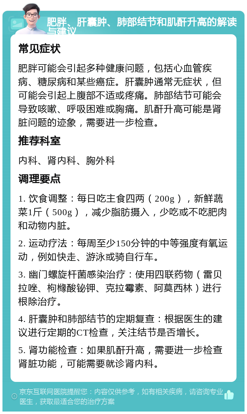 肥胖、肝囊肿、肺部结节和肌酐升高的解读与建议 常见症状 肥胖可能会引起多种健康问题，包括心血管疾病、糖尿病和某些癌症。肝囊肿通常无症状，但可能会引起上腹部不适或疼痛。肺部结节可能会导致咳嗽、呼吸困难或胸痛。肌酐升高可能是肾脏问题的迹象，需要进一步检查。 推荐科室 内科、肾内科、胸外科 调理要点 1. 饮食调整：每日吃主食四两（200g），新鲜蔬菜1斤（500g），减少脂肪摄入，少吃或不吃肥肉和动物内脏。 2. 运动疗法：每周至少150分钟的中等强度有氧运动，例如快走、游泳或骑自行车。 3. 幽门螺旋杆菌感染治疗：使用四联药物（雷贝拉唑、枸橼酸铋钾、克拉霉素、阿莫西林）进行根除治疗。 4. 肝囊肿和肺部结节的定期复查：根据医生的建议进行定期的CT检查，关注结节是否增长。 5. 肾功能检查：如果肌酐升高，需要进一步检查肾脏功能，可能需要就诊肾内科。