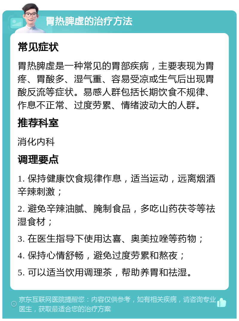 胃热脾虚的治疗方法 常见症状 胃热脾虚是一种常见的胃部疾病，主要表现为胃疼、胃酸多、湿气重、容易受凉或生气后出现胃酸反流等症状。易感人群包括长期饮食不规律、作息不正常、过度劳累、情绪波动大的人群。 推荐科室 消化内科 调理要点 1. 保持健康饮食规律作息，适当运动，远离烟酒辛辣刺激； 2. 避免辛辣油腻、腌制食品，多吃山药茯苓等祛湿食材； 3. 在医生指导下使用达喜、奥美拉唑等药物； 4. 保持心情舒畅，避免过度劳累和熬夜； 5. 可以适当饮用调理茶，帮助养胃和祛湿。