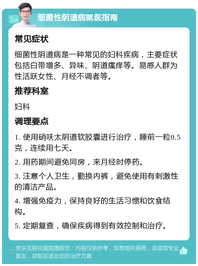 细菌性阴道病就医指南 常见症状 细菌性阴道病是一种常见的妇科疾病，主要症状包括白带增多、异味、阴道瘙痒等。易感人群为性活跃女性、月经不调者等。 推荐科室 妇科 调理要点 1. 使用硝呋太阴道软胶囊进行治疗，睡前一粒0.5克，连续用七天。 2. 用药期间避免同房，来月经时停药。 3. 注意个人卫生，勤换内裤，避免使用有刺激性的清洁产品。 4. 增强免疫力，保持良好的生活习惯和饮食结构。 5. 定期复查，确保疾病得到有效控制和治疗。