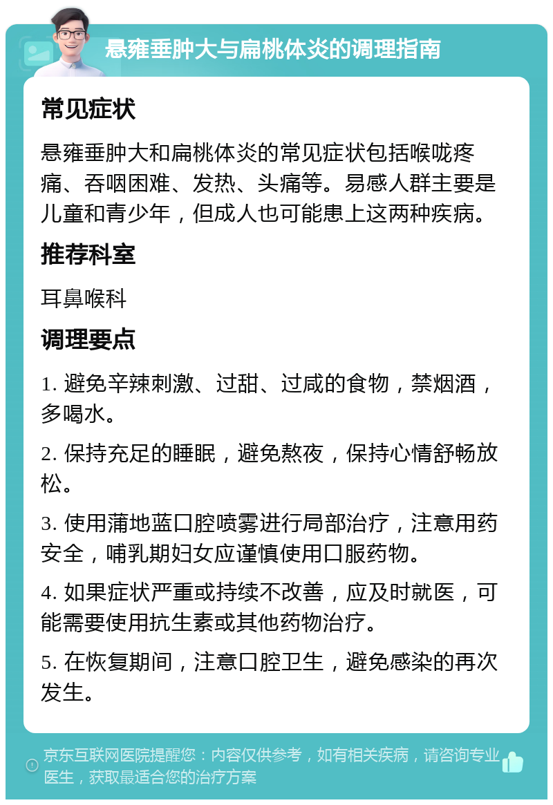 悬雍垂肿大与扁桃体炎的调理指南 常见症状 悬雍垂肿大和扁桃体炎的常见症状包括喉咙疼痛、吞咽困难、发热、头痛等。易感人群主要是儿童和青少年，但成人也可能患上这两种疾病。 推荐科室 耳鼻喉科 调理要点 1. 避免辛辣刺激、过甜、过咸的食物，禁烟酒，多喝水。 2. 保持充足的睡眠，避免熬夜，保持心情舒畅放松。 3. 使用蒲地蓝口腔喷雾进行局部治疗，注意用药安全，哺乳期妇女应谨慎使用口服药物。 4. 如果症状严重或持续不改善，应及时就医，可能需要使用抗生素或其他药物治疗。 5. 在恢复期间，注意口腔卫生，避免感染的再次发生。