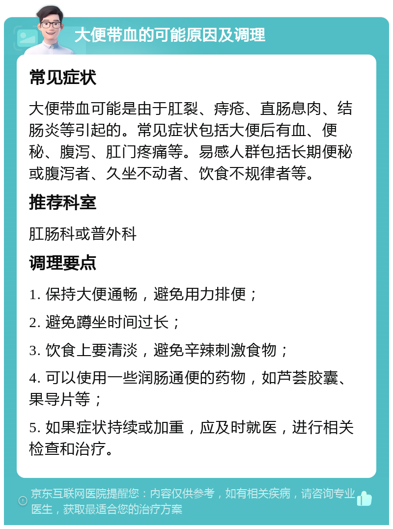 大便带血的可能原因及调理 常见症状 大便带血可能是由于肛裂、痔疮、直肠息肉、结肠炎等引起的。常见症状包括大便后有血、便秘、腹泻、肛门疼痛等。易感人群包括长期便秘或腹泻者、久坐不动者、饮食不规律者等。 推荐科室 肛肠科或普外科 调理要点 1. 保持大便通畅，避免用力排便； 2. 避免蹲坐时间过长； 3. 饮食上要清淡，避免辛辣刺激食物； 4. 可以使用一些润肠通便的药物，如芦荟胶囊、果导片等； 5. 如果症状持续或加重，应及时就医，进行相关检查和治疗。