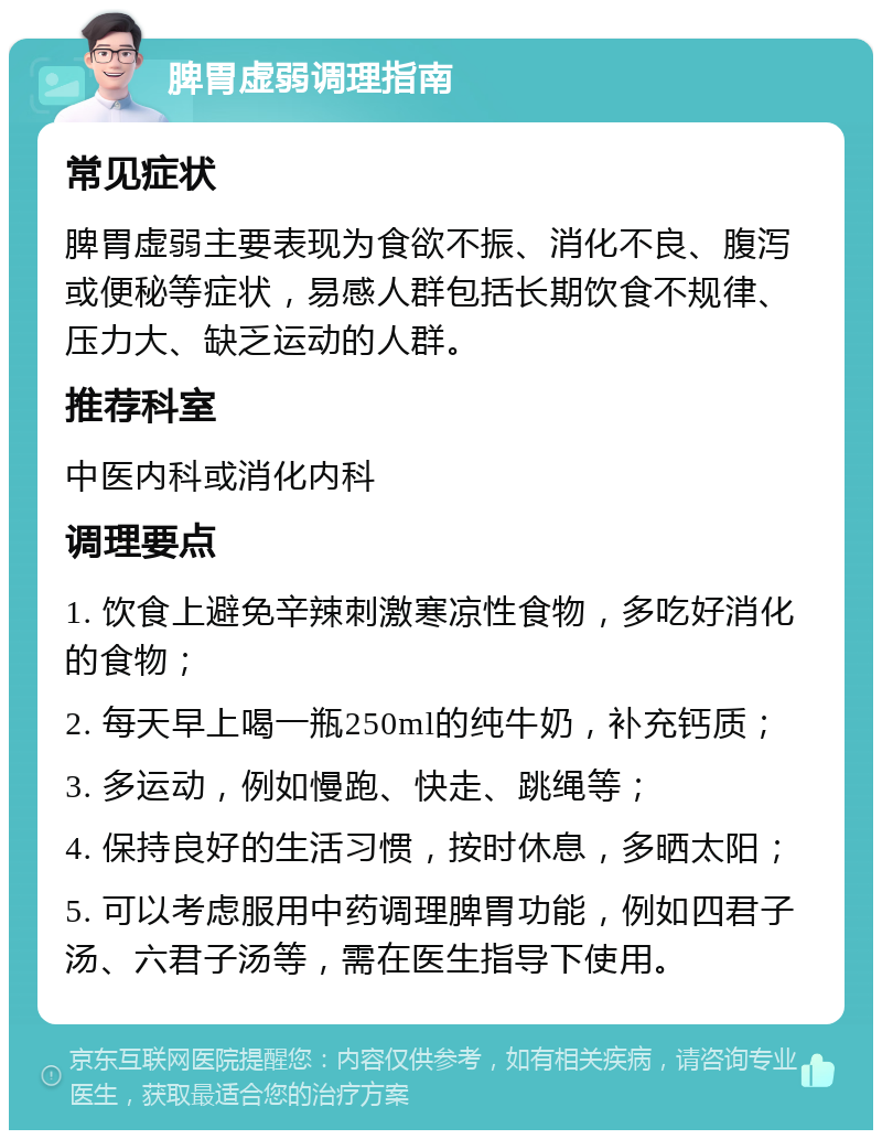 脾胃虚弱调理指南 常见症状 脾胃虚弱主要表现为食欲不振、消化不良、腹泻或便秘等症状，易感人群包括长期饮食不规律、压力大、缺乏运动的人群。 推荐科室 中医内科或消化内科 调理要点 1. 饮食上避免辛辣刺激寒凉性食物，多吃好消化的食物； 2. 每天早上喝一瓶250ml的纯牛奶，补充钙质； 3. 多运动，例如慢跑、快走、跳绳等； 4. 保持良好的生活习惯，按时休息，多晒太阳； 5. 可以考虑服用中药调理脾胃功能，例如四君子汤、六君子汤等，需在医生指导下使用。