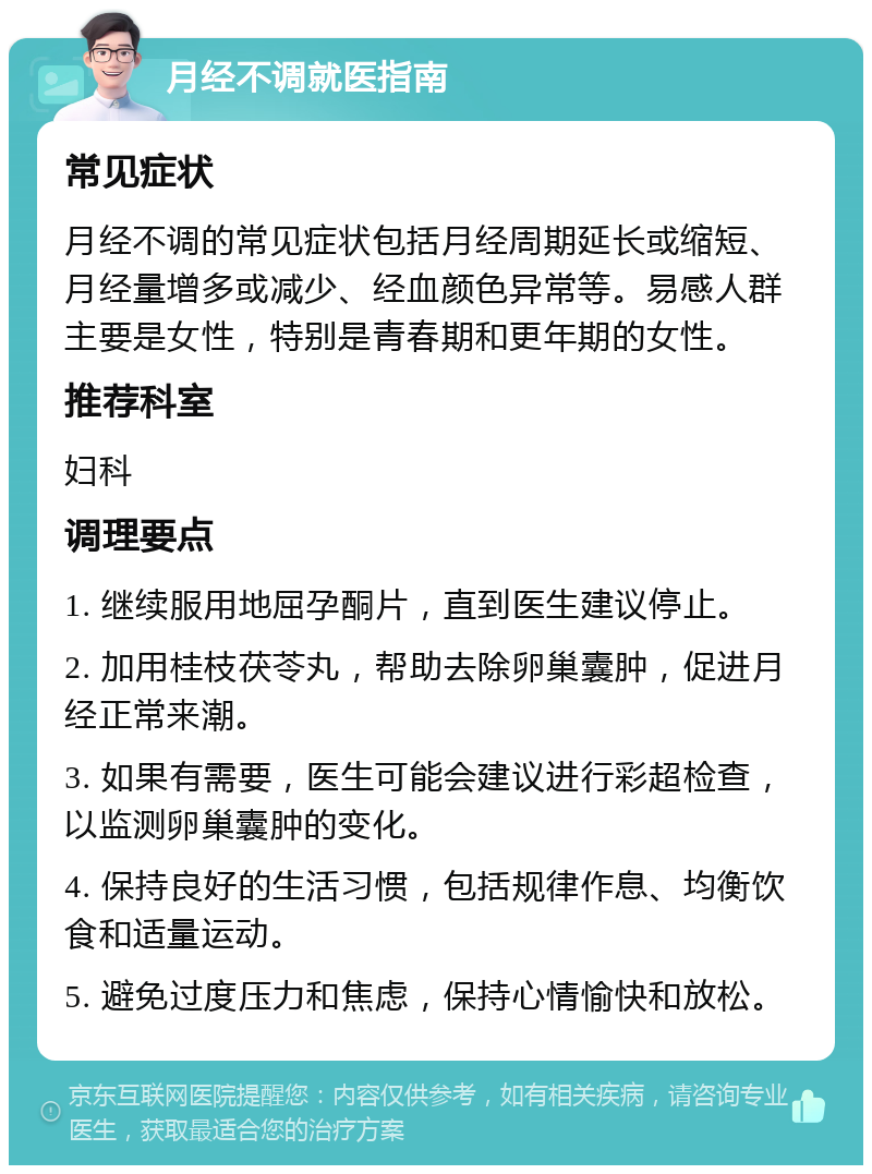 月经不调就医指南 常见症状 月经不调的常见症状包括月经周期延长或缩短、月经量增多或减少、经血颜色异常等。易感人群主要是女性，特别是青春期和更年期的女性。 推荐科室 妇科 调理要点 1. 继续服用地屈孕酮片，直到医生建议停止。 2. 加用桂枝茯苓丸，帮助去除卵巢囊肿，促进月经正常来潮。 3. 如果有需要，医生可能会建议进行彩超检查，以监测卵巢囊肿的变化。 4. 保持良好的生活习惯，包括规律作息、均衡饮食和适量运动。 5. 避免过度压力和焦虑，保持心情愉快和放松。