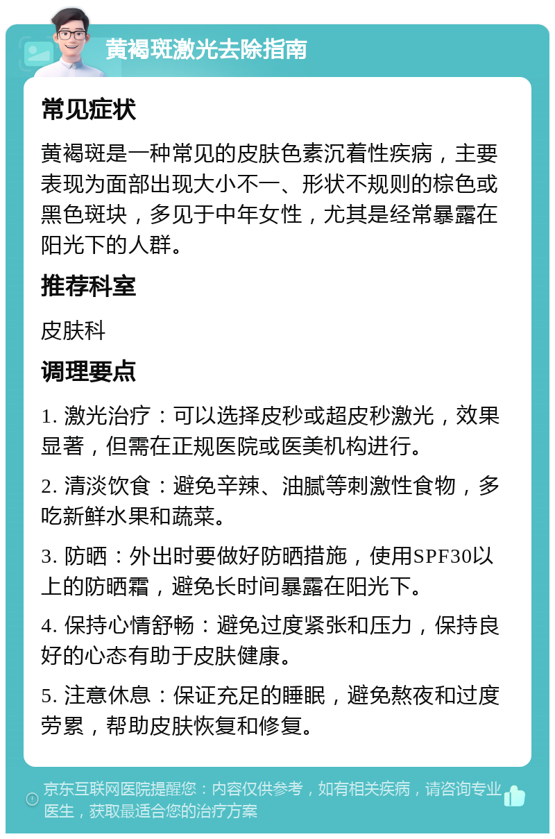 黄褐斑激光去除指南 常见症状 黄褐斑是一种常见的皮肤色素沉着性疾病，主要表现为面部出现大小不一、形状不规则的棕色或黑色斑块，多见于中年女性，尤其是经常暴露在阳光下的人群。 推荐科室 皮肤科 调理要点 1. 激光治疗：可以选择皮秒或超皮秒激光，效果显著，但需在正规医院或医美机构进行。 2. 清淡饮食：避免辛辣、油腻等刺激性食物，多吃新鲜水果和蔬菜。 3. 防晒：外出时要做好防晒措施，使用SPF30以上的防晒霜，避免长时间暴露在阳光下。 4. 保持心情舒畅：避免过度紧张和压力，保持良好的心态有助于皮肤健康。 5. 注意休息：保证充足的睡眠，避免熬夜和过度劳累，帮助皮肤恢复和修复。