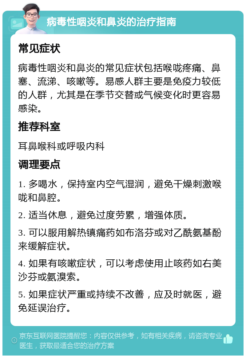 病毒性咽炎和鼻炎的治疗指南 常见症状 病毒性咽炎和鼻炎的常见症状包括喉咙疼痛、鼻塞、流涕、咳嗽等。易感人群主要是免疫力较低的人群，尤其是在季节交替或气候变化时更容易感染。 推荐科室 耳鼻喉科或呼吸内科 调理要点 1. 多喝水，保持室内空气湿润，避免干燥刺激喉咙和鼻腔。 2. 适当休息，避免过度劳累，增强体质。 3. 可以服用解热镇痛药如布洛芬或对乙酰氨基酚来缓解症状。 4. 如果有咳嗽症状，可以考虑使用止咳药如右美沙芬或氨溴索。 5. 如果症状严重或持续不改善，应及时就医，避免延误治疗。