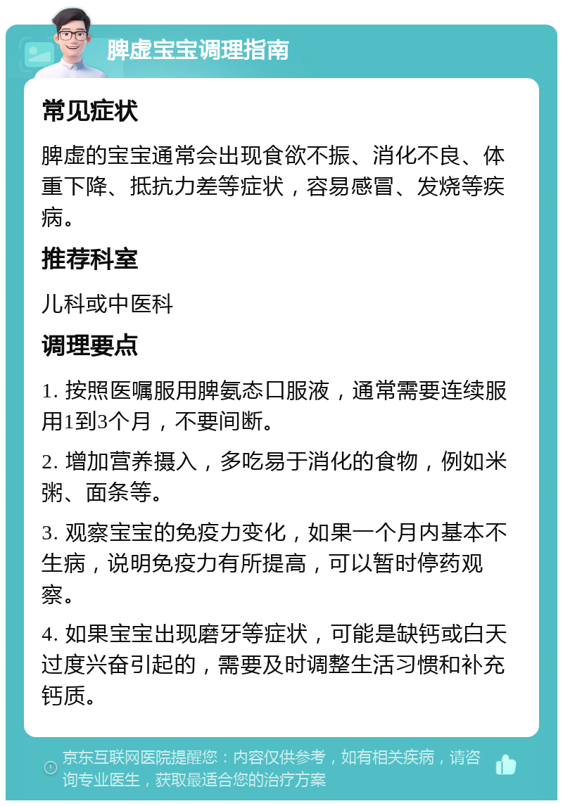 脾虚宝宝调理指南 常见症状 脾虚的宝宝通常会出现食欲不振、消化不良、体重下降、抵抗力差等症状，容易感冒、发烧等疾病。 推荐科室 儿科或中医科 调理要点 1. 按照医嘱服用脾氨态口服液，通常需要连续服用1到3个月，不要间断。 2. 增加营养摄入，多吃易于消化的食物，例如米粥、面条等。 3. 观察宝宝的免疫力变化，如果一个月内基本不生病，说明免疫力有所提高，可以暂时停药观察。 4. 如果宝宝出现磨牙等症状，可能是缺钙或白天过度兴奋引起的，需要及时调整生活习惯和补充钙质。