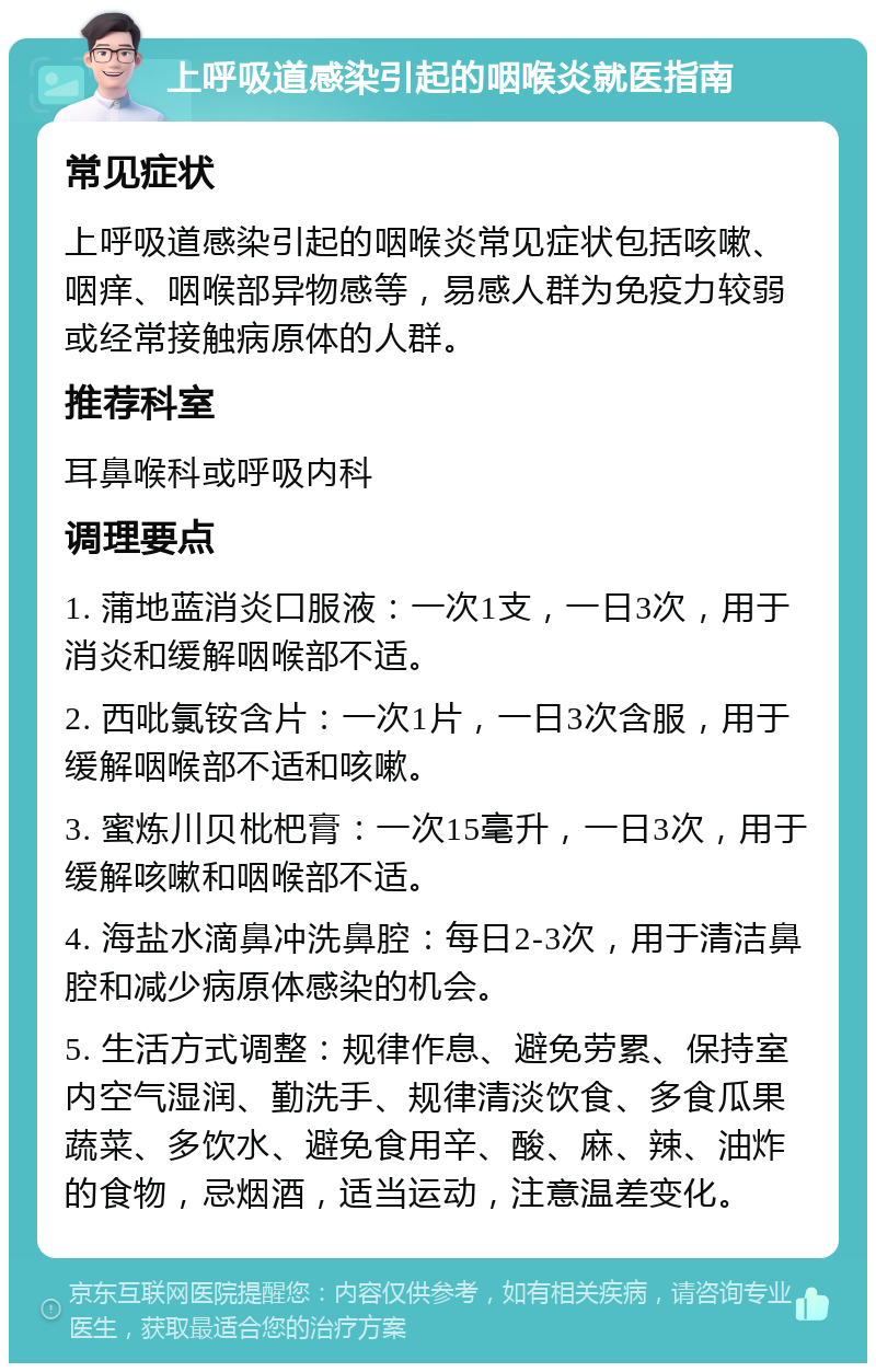 上呼吸道感染引起的咽喉炎就医指南 常见症状 上呼吸道感染引起的咽喉炎常见症状包括咳嗽、咽痒、咽喉部异物感等，易感人群为免疫力较弱或经常接触病原体的人群。 推荐科室 耳鼻喉科或呼吸内科 调理要点 1. 蒲地蓝消炎口服液：一次1支，一日3次，用于消炎和缓解咽喉部不适。 2. 西吡氯铵含片：一次1片，一日3次含服，用于缓解咽喉部不适和咳嗽。 3. 蜜炼川贝枇杷膏：一次15毫升，一日3次，用于缓解咳嗽和咽喉部不适。 4. 海盐水滴鼻冲洗鼻腔：每日2-3次，用于清洁鼻腔和减少病原体感染的机会。 5. 生活方式调整：规律作息、避免劳累、保持室内空气湿润、勤洗手、规律清淡饮食、多食瓜果蔬菜、多饮水、避免食用辛、酸、麻、辣、油炸的食物，忌烟酒，适当运动，注意温差变化。