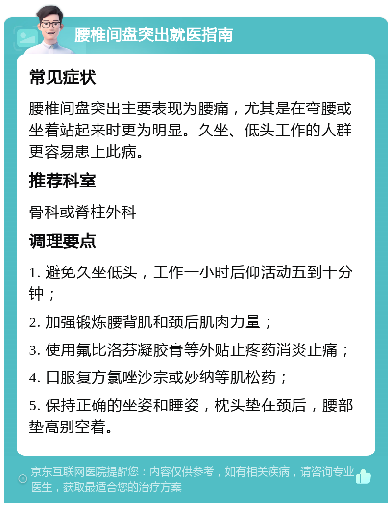 腰椎间盘突出就医指南 常见症状 腰椎间盘突出主要表现为腰痛，尤其是在弯腰或坐着站起来时更为明显。久坐、低头工作的人群更容易患上此病。 推荐科室 骨科或脊柱外科 调理要点 1. 避免久坐低头，工作一小时后仰活动五到十分钟； 2. 加强锻炼腰背肌和颈后肌肉力量； 3. 使用氟比洛芬凝胶膏等外贴止疼药消炎止痛； 4. 口服复方氯唑沙宗或妙纳等肌松药； 5. 保持正确的坐姿和睡姿，枕头垫在颈后，腰部垫高别空着。