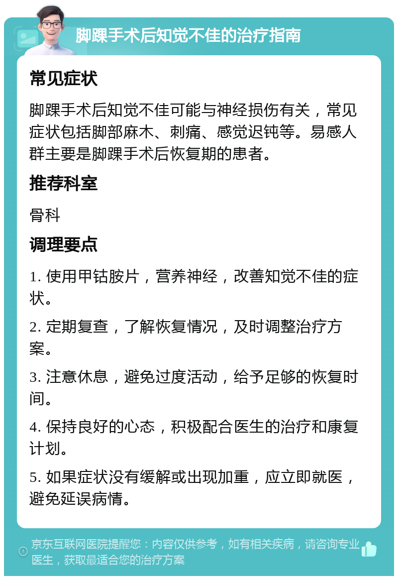 脚踝手术后知觉不佳的治疗指南 常见症状 脚踝手术后知觉不佳可能与神经损伤有关，常见症状包括脚部麻木、刺痛、感觉迟钝等。易感人群主要是脚踝手术后恢复期的患者。 推荐科室 骨科 调理要点 1. 使用甲钴胺片，营养神经，改善知觉不佳的症状。 2. 定期复查，了解恢复情况，及时调整治疗方案。 3. 注意休息，避免过度活动，给予足够的恢复时间。 4. 保持良好的心态，积极配合医生的治疗和康复计划。 5. 如果症状没有缓解或出现加重，应立即就医，避免延误病情。