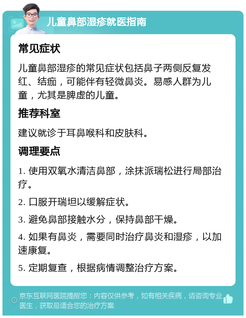 儿童鼻部湿疹就医指南 常见症状 儿童鼻部湿疹的常见症状包括鼻子两侧反复发红、结痂，可能伴有轻微鼻炎。易感人群为儿童，尤其是脾虚的儿童。 推荐科室 建议就诊于耳鼻喉科和皮肤科。 调理要点 1. 使用双氧水清洁鼻部，涂抹派瑞松进行局部治疗。 2. 口服开瑞坦以缓解症状。 3. 避免鼻部接触水分，保持鼻部干燥。 4. 如果有鼻炎，需要同时治疗鼻炎和湿疹，以加速康复。 5. 定期复查，根据病情调整治疗方案。