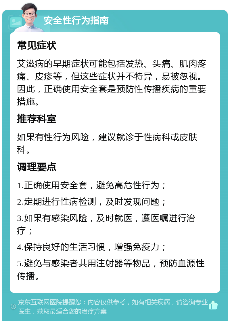 安全性行为指南 常见症状 艾滋病的早期症状可能包括发热、头痛、肌肉疼痛、皮疹等，但这些症状并不特异，易被忽视。因此，正确使用安全套是预防性传播疾病的重要措施。 推荐科室 如果有性行为风险，建议就诊于性病科或皮肤科。 调理要点 1.正确使用安全套，避免高危性行为； 2.定期进行性病检测，及时发现问题； 3.如果有感染风险，及时就医，遵医嘱进行治疗； 4.保持良好的生活习惯，增强免疫力； 5.避免与感染者共用注射器等物品，预防血源性传播。