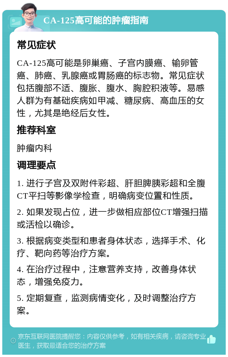 CA-125高可能的肿瘤指南 常见症状 CA-125高可能是卵巢癌、子宫内膜癌、输卵管癌、肺癌、乳腺癌或胃肠癌的标志物。常见症状包括腹部不适、腹胀、腹水、胸腔积液等。易感人群为有基础疾病如甲减、糖尿病、高血压的女性，尤其是绝经后女性。 推荐科室 肿瘤内科 调理要点 1. 进行子宫及双附件彩超、肝胆脾胰彩超和全腹CT平扫等影像学检查，明确病变位置和性质。 2. 如果发现占位，进一步做相应部位CT增强扫描或活检以确诊。 3. 根据病变类型和患者身体状态，选择手术、化疗、靶向药等治疗方案。 4. 在治疗过程中，注意营养支持，改善身体状态，增强免疫力。 5. 定期复查，监测病情变化，及时调整治疗方案。