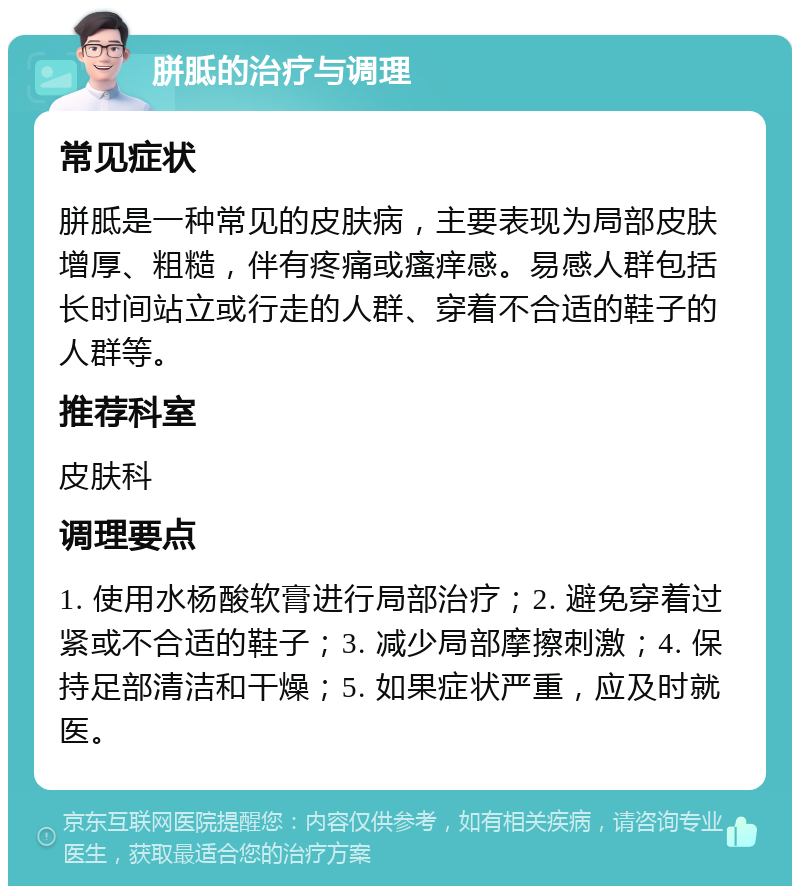 胼胝的治疗与调理 常见症状 胼胝是一种常见的皮肤病，主要表现为局部皮肤增厚、粗糙，伴有疼痛或瘙痒感。易感人群包括长时间站立或行走的人群、穿着不合适的鞋子的人群等。 推荐科室 皮肤科 调理要点 1. 使用水杨酸软膏进行局部治疗；2. 避免穿着过紧或不合适的鞋子；3. 减少局部摩擦刺激；4. 保持足部清洁和干燥；5. 如果症状严重，应及时就医。