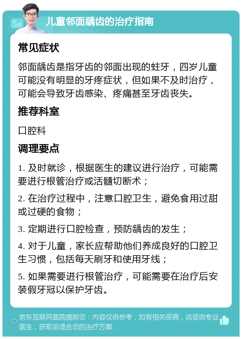 儿童邻面龋齿的治疗指南 常见症状 邻面龋齿是指牙齿的邻面出现的蛀牙，四岁儿童可能没有明显的牙疼症状，但如果不及时治疗，可能会导致牙齿感染、疼痛甚至牙齿丧失。 推荐科室 口腔科 调理要点 1. 及时就诊，根据医生的建议进行治疗，可能需要进行根管治疗或活髓切断术； 2. 在治疗过程中，注意口腔卫生，避免食用过甜或过硬的食物； 3. 定期进行口腔检查，预防龋齿的发生； 4. 对于儿童，家长应帮助他们养成良好的口腔卫生习惯，包括每天刷牙和使用牙线； 5. 如果需要进行根管治疗，可能需要在治疗后安装假牙冠以保护牙齿。