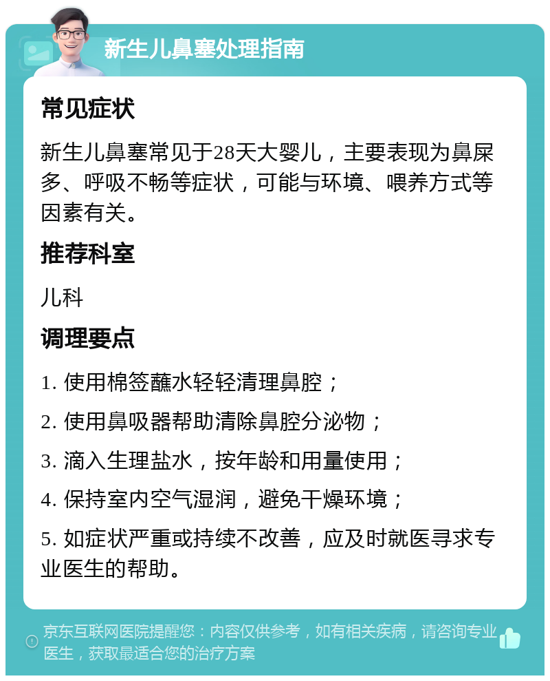 新生儿鼻塞处理指南 常见症状 新生儿鼻塞常见于28天大婴儿，主要表现为鼻屎多、呼吸不畅等症状，可能与环境、喂养方式等因素有关。 推荐科室 儿科 调理要点 1. 使用棉签蘸水轻轻清理鼻腔； 2. 使用鼻吸器帮助清除鼻腔分泌物； 3. 滴入生理盐水，按年龄和用量使用； 4. 保持室内空气湿润，避免干燥环境； 5. 如症状严重或持续不改善，应及时就医寻求专业医生的帮助。