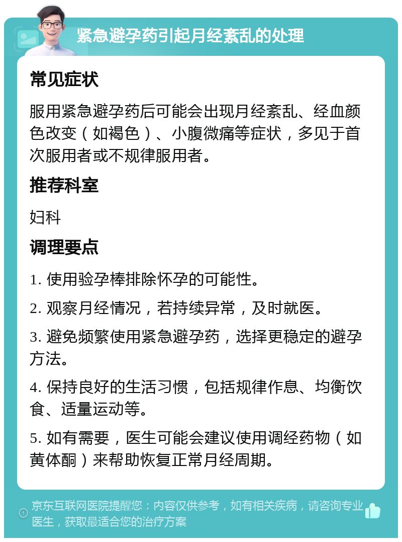 紧急避孕药引起月经紊乱的处理 常见症状 服用紧急避孕药后可能会出现月经紊乱、经血颜色改变（如褐色）、小腹微痛等症状，多见于首次服用者或不规律服用者。 推荐科室 妇科 调理要点 1. 使用验孕棒排除怀孕的可能性。 2. 观察月经情况，若持续异常，及时就医。 3. 避免频繁使用紧急避孕药，选择更稳定的避孕方法。 4. 保持良好的生活习惯，包括规律作息、均衡饮食、适量运动等。 5. 如有需要，医生可能会建议使用调经药物（如黄体酮）来帮助恢复正常月经周期。