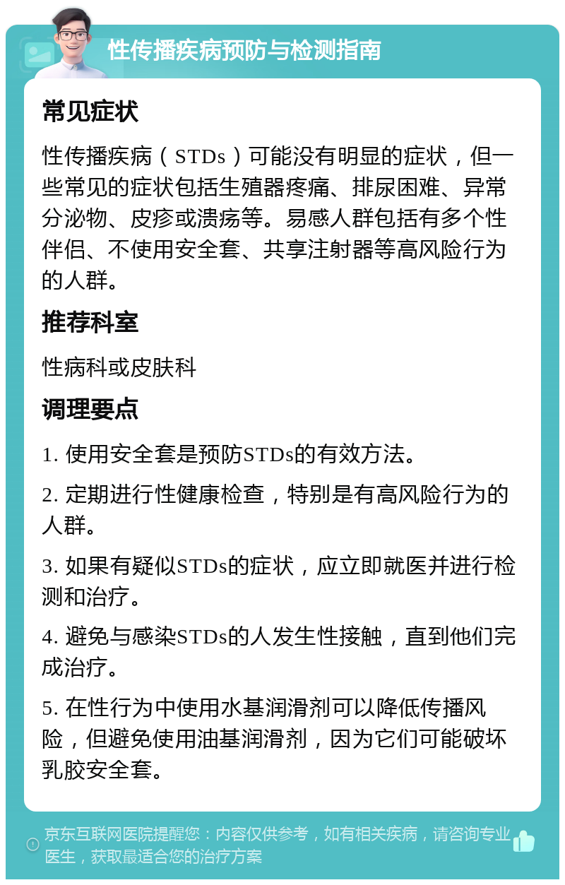 性传播疾病预防与检测指南 常见症状 性传播疾病（STDs）可能没有明显的症状，但一些常见的症状包括生殖器疼痛、排尿困难、异常分泌物、皮疹或溃疡等。易感人群包括有多个性伴侣、不使用安全套、共享注射器等高风险行为的人群。 推荐科室 性病科或皮肤科 调理要点 1. 使用安全套是预防STDs的有效方法。 2. 定期进行性健康检查，特别是有高风险行为的人群。 3. 如果有疑似STDs的症状，应立即就医并进行检测和治疗。 4. 避免与感染STDs的人发生性接触，直到他们完成治疗。 5. 在性行为中使用水基润滑剂可以降低传播风险，但避免使用油基润滑剂，因为它们可能破坏乳胶安全套。