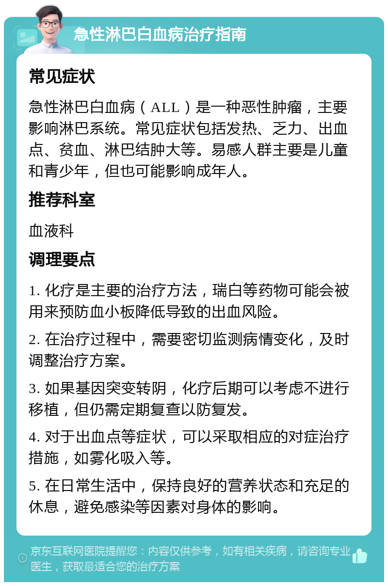 急性淋巴白血病治疗指南 常见症状 急性淋巴白血病（ALL）是一种恶性肿瘤，主要影响淋巴系统。常见症状包括发热、乏力、出血点、贫血、淋巴结肿大等。易感人群主要是儿童和青少年，但也可能影响成年人。 推荐科室 血液科 调理要点 1. 化疗是主要的治疗方法，瑞白等药物可能会被用来预防血小板降低导致的出血风险。 2. 在治疗过程中，需要密切监测病情变化，及时调整治疗方案。 3. 如果基因突变转阴，化疗后期可以考虑不进行移植，但仍需定期复查以防复发。 4. 对于出血点等症状，可以采取相应的对症治疗措施，如雾化吸入等。 5. 在日常生活中，保持良好的营养状态和充足的休息，避免感染等因素对身体的影响。