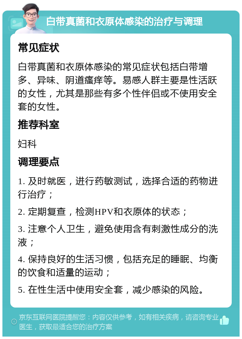 白带真菌和衣原体感染的治疗与调理 常见症状 白带真菌和衣原体感染的常见症状包括白带增多、异味、阴道瘙痒等。易感人群主要是性活跃的女性，尤其是那些有多个性伴侣或不使用安全套的女性。 推荐科室 妇科 调理要点 1. 及时就医，进行药敏测试，选择合适的药物进行治疗； 2. 定期复查，检测HPV和衣原体的状态； 3. 注意个人卫生，避免使用含有刺激性成分的洗液； 4. 保持良好的生活习惯，包括充足的睡眠、均衡的饮食和适量的运动； 5. 在性生活中使用安全套，减少感染的风险。